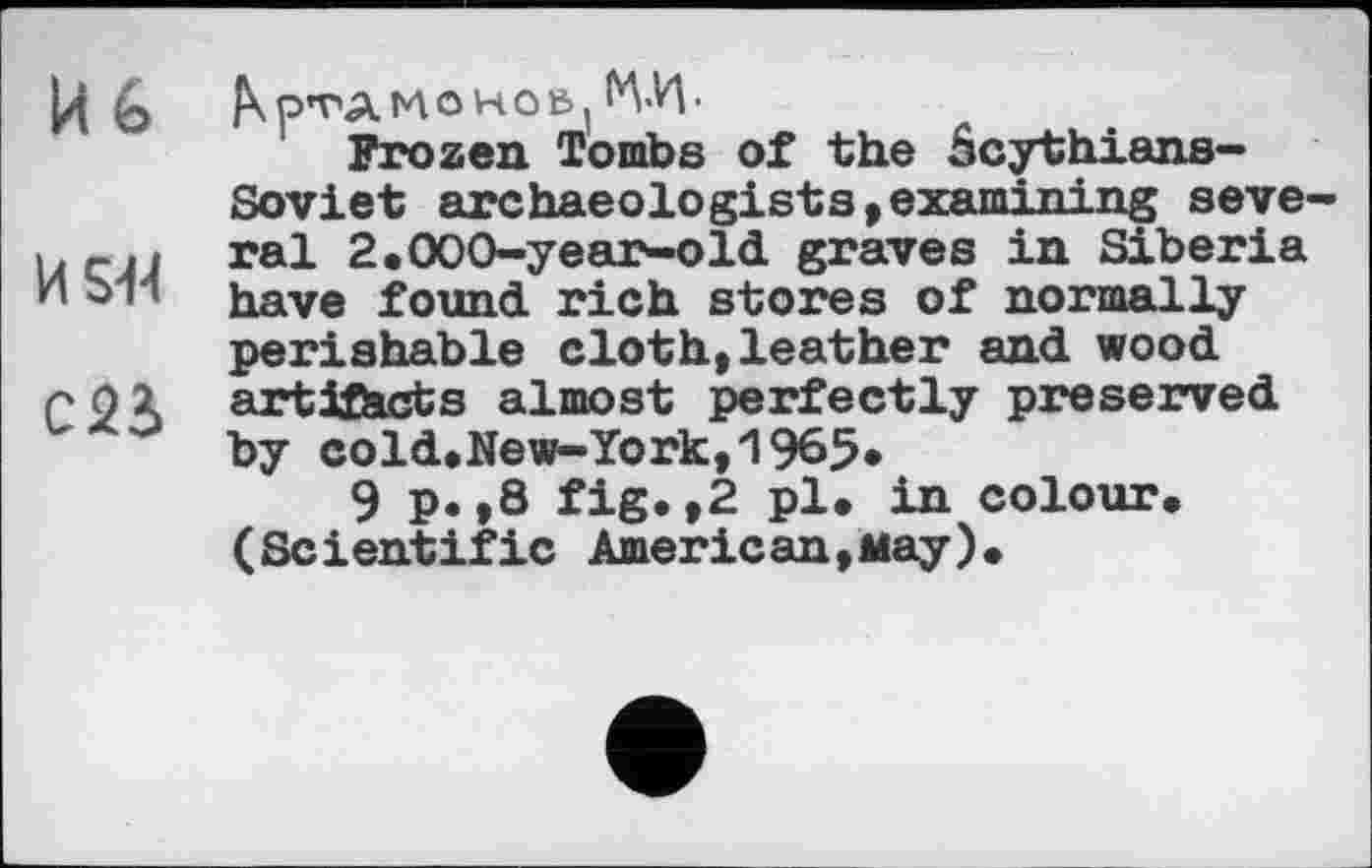 ﻿Йь
KS-M
C2à
Frozen Tombs of the âcythians-Soviet archaeologists,examining several 2.000-year-old graves in Siberia have found rich stores of normally perishable cloth,leather and wood artifacts almost perfectly preserved by cold.New-York,1965*
9 p.,8 fig.,2 pl. in colour. (Scientific American,May).